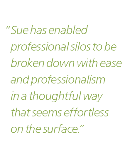 “Sue has enabled professional silos to be broken down with ease and professionalism in a thoughtful way that seems effortless on the surface”